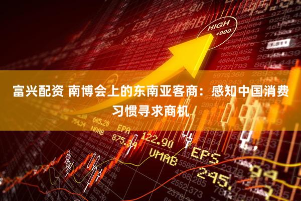 富兴配资 南博会上的东南亚客商：感知中国消费习惯寻求商机