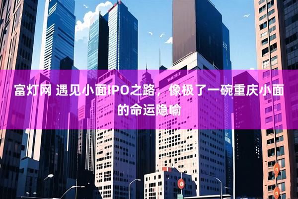 富灯网 遇见小面IPO之路，像极了一碗重庆小面的命运隐喻
