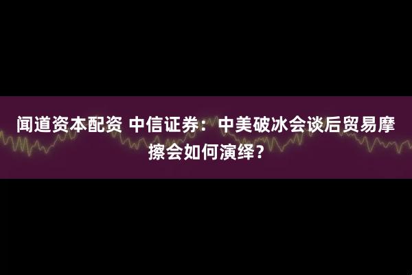 闻道资本配资 中信证券：中美破冰会谈后贸易摩擦会如何演绎？