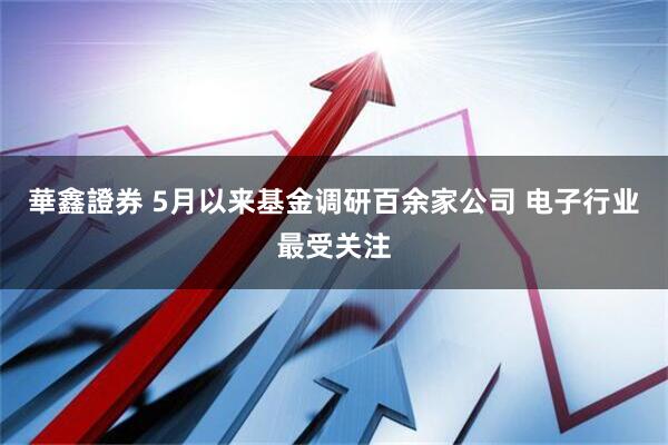 華鑫證券 5月以来基金调研百余家公司 电子行业最受关注