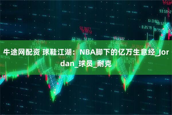 牛途网配资 球鞋江湖：NBA脚下的亿万生意经_Jordan_球员_耐克