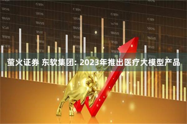萤火证券 东软集团: 2023年推出医疗大模型产品