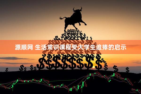 源顺网 生活常识课程受大学生追捧的启示