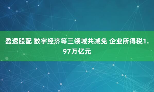 盈透股配 数字经济等三领域共减免 企业所得税1.97万亿元