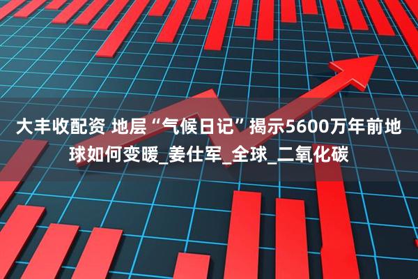 大丰收配资 地层“气候日记”揭示5600万年前地球如何变暖_姜仕军_全球_二氧化碳