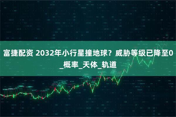 富捷配资 2032年小行星撞地球？威胁等级已降至0_概率_天体_轨道