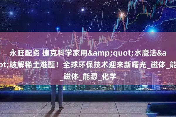 永旺配资 捷克科学家用&quot;水魔法&quot;破解稀土难题！全球环保技术迎来新曙光_磁体_能源_化学