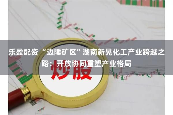 乐盈配资 “边陲矿区”湖南新晃化工产业跨越之路：开放协同重塑产业格局