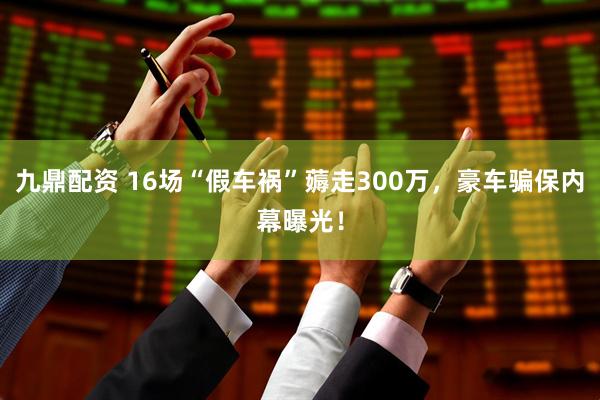 九鼎配资 16场“假车祸”薅走300万，豪车骗保内幕曝光！