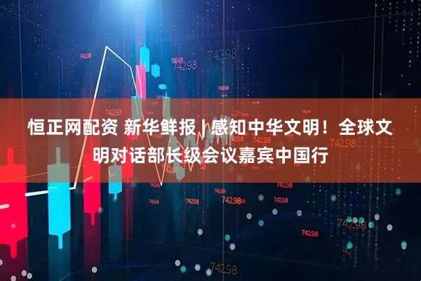 恒正网配资 新华鲜报 | 感知中华文明！全球文明对话部长级会议嘉宾中国行