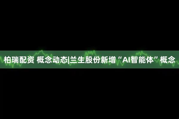 柏瑞配资 概念动态|兰生股份新增“AI智能体”概念