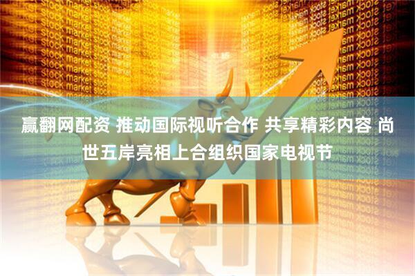 赢翻网配资 推动国际视听合作 共享精彩内容 尚世五岸亮相上合组织国家电视节
