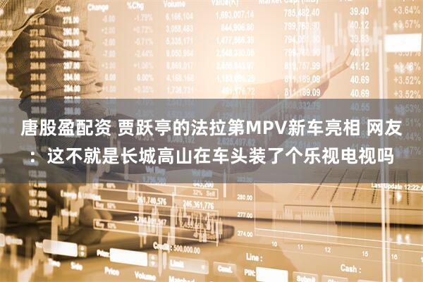 唐股盈配资 贾跃亭的法拉第MPV新车亮相 网友：这不就是长城高山在车头装了个乐视电视吗