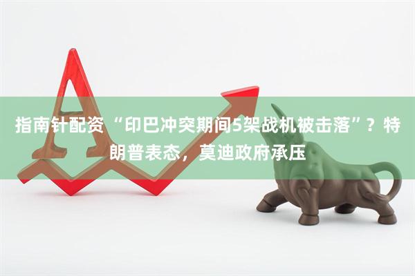 指南针配资 “印巴冲突期间5架战机被击落”？特朗普表态，莫迪政府承压