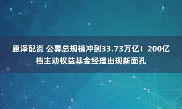 惠泽配资 公募总规模冲到33.73万亿！200亿档主动权益基金经理出现新面孔