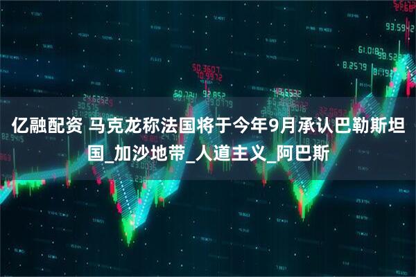 亿融配资 马克龙称法国将于今年9月承认巴勒斯坦国_加沙地带_人道主义_阿巴斯