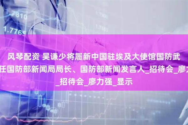 风琴配资 吴谦少将履新中国驻埃及大使馆国防武官，此前任国防部新闻局局长、国防部新闻发言人_招待会_廖力强_显示