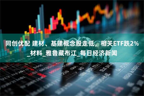 同创优配 建材、基建概念股走低，相关ETF跌2%_材料_雅鲁藏布江_每日经济新闻