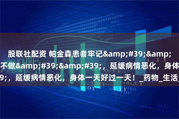 股联社配资 帕金森患者牢记&#39;&#39;1不急、2不碰、3不做&#39;&#39;，延缓病情恶化，身体一天好过一天！_药物_生活_锻炼