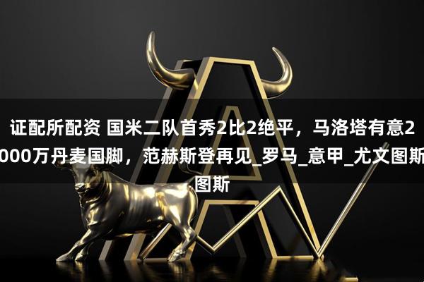 证配所配资 国米二队首秀2比2绝平，马洛塔有意2000万丹麦国脚，范赫斯登再见_罗马_意甲_尤文图斯