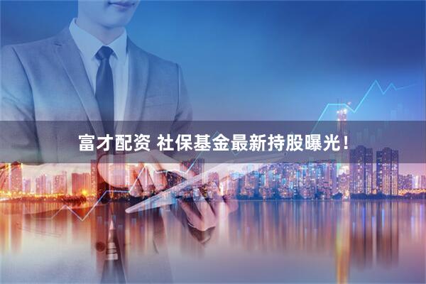 富才配资 社保基金最新持股曝光！