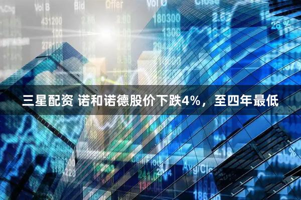 三星配资 诺和诺德股价下跌4%，至四年最低