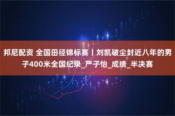 邦尼配资 全国田径锦标赛丨刘凯破尘封近八年的男子400米全国纪录_严子怡_成绩_半决赛