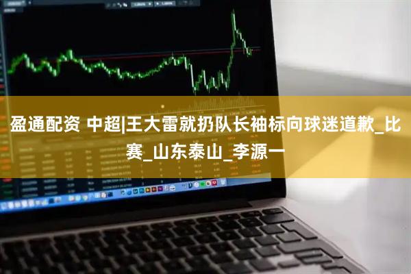 盈通配资 中超|王大雷就扔队长袖标向球迷道歉_比赛_山东泰山_李源一