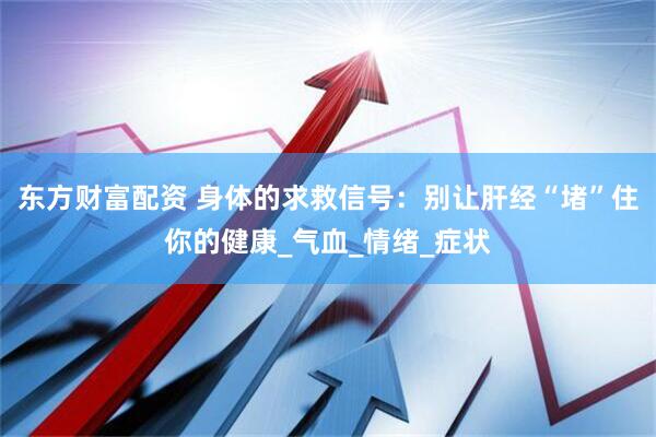 东方财富配资 身体的求救信号：别让肝经“堵”住你的健康_气血_情绪_症状