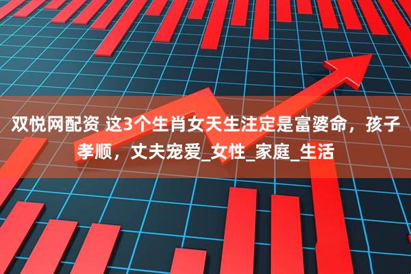双悦网配资 这3个生肖女天生注定是富婆命，孩子孝顺，丈夫宠爱_女性_家庭_生活