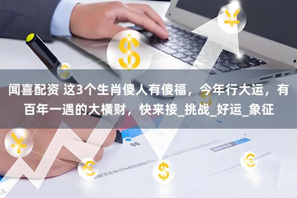 闻喜配资 这3个生肖傻人有傻福，今年行大运，有百年一遇的大横财，快来接_挑战_好运_象征