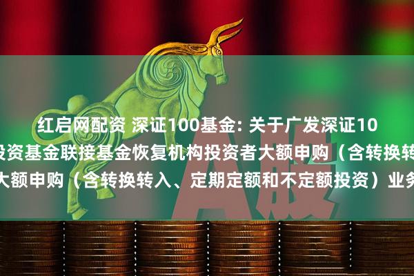 红启网配资 深证100基金: 关于广发深证100交易型开放式指数证券投资基金联接基金恢复机构投资者大额申购（含转换转入、定期定额和不定额投资）业务的公告